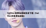 twitter免费加速器安卓下载（twitter的免费加速器）