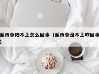 派币登陆不上怎么回事（派币登录不上咋回事）