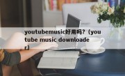 youtubemusic好用吗?（youtube music downloader）