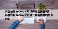 抖音粉丝1000人才可以开商品橱窗吗?（抖音粉丝1000人才可以开商品橱窗吗是真的吗）