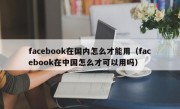facebook在国内怎么才能用（facebook在中国怎么才可以用吗）