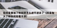 在抖音里加了粉丝团怎么进不进去了（抖音加入了粉丝团却看不到）