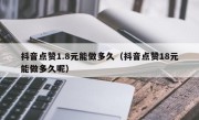 抖音点赞1.8元能做多久（抖音点赞18元能做多久呢）