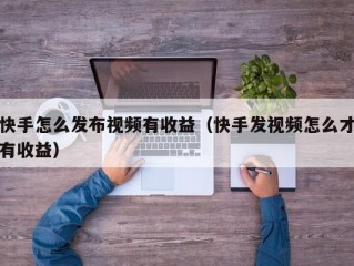快手怎么发布视频有收益（快手发视频怎么才有收益）