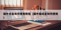 国外抖音如何使用教程（国外版抖音如何使用）