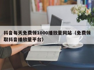 抖音每天免费领1000播放量网站（免费领取抖音播放量平台）