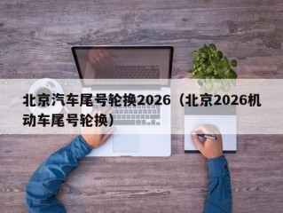 北京汽车尾号轮换2026（北京2026机动车尾号轮换）
