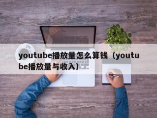 youtube播放量怎么算钱（youtube播放量与收入）
