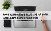 安卓手机注册的王者苹果上可以吗（安卓手机注册的王者苹果上可以吗怎么登录）