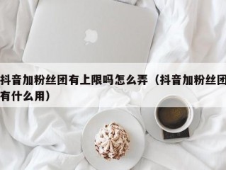 抖音加粉丝团有上限吗怎么弄（抖音加粉丝团有什么用）