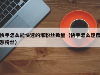 快手怎么能快速的涨粉丝数量（快手怎么速度涨粉丝）
