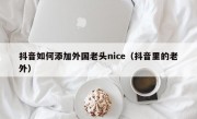 抖音如何添加外国老头nice（抖音里的老外）