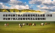 抖音评论删了别人还能看见吗怎么设置（抖音评论删了别人还能看见吗怎么设置权限）