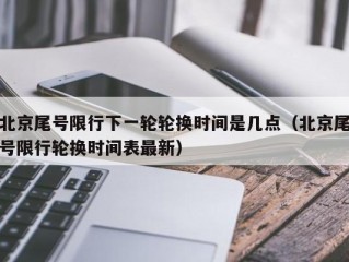 北京尾号限行下一轮轮换时间是几点（北京尾号限行轮换时间表最新）