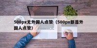 500px无外国人点赞（500px都是外国人点赞）
