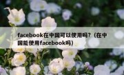 facebook在中国可以使用吗?（在中国能使用facebook吗）
