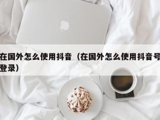 在国外怎么使用抖音（在国外怎么使用抖音号登录）