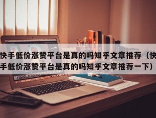 快手低价涨赞平台是真的吗知乎文章推荐（快手低价涨赞平台是真的吗知乎文章推荐一下）