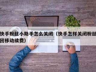 快手粉丝小助手怎么关闭（快手怎样关闭粉丝团移动续费）