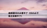 最新版tiktok看不了（tiktok下载之后看不了）