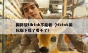 国际版tiktok不能看（tiktok国际版下载了看不了）