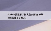 tiktok关注不了别人怎么解决（tiktok关注不了别人）