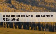 美国新闻推特账号怎么注册（美国新闻推特账号怎么注册的）