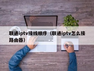 联通iptv接线顺序（联通iptv怎么接路由器）