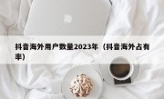 抖音海外用户数量2023年（抖音海外占有率）