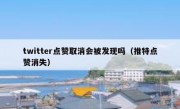twitter点赞取消会被发现吗（推特点赞消失）