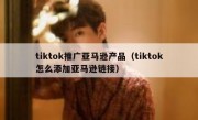 tiktok推广亚马逊产品（tiktok怎么添加亚马逊链接）