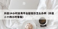 抖音24小时业务平台超低价怎么办啊（抖音二十四小时客服）