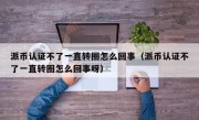 派币认证不了一直转圈怎么回事（派币认证不了一直转圈怎么回事呀）