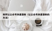 如何让公众号快速涨粉（让公众号快速涨粉的方法）