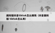 国际版抖音tiktok怎么赚钱（抖音国际版 tiktok怎么用）