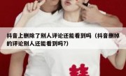 抖音上删除了别人评论还能看到吗（抖音删掉的评论别人还能看到吗?）