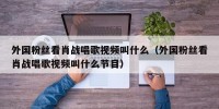 外国粉丝看肖战唱歌视频叫什么（外国粉丝看肖战唱歌视频叫什么节目）