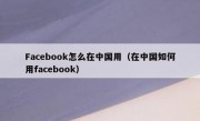 Facebook怎么在中国用（在中国如何用facebook）