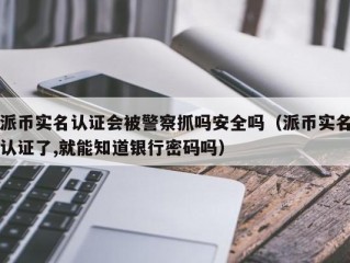 派币实名认证会被警察抓吗安全吗（派币实名认证了,就能知道银行密码吗）