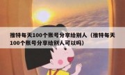 推特每天100个账号分享给别人（推特每天100个账号分享给别人可以吗）