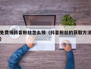 免费领抖音粉丝怎么领（抖音粉丝的获取方法）