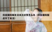 抖音国际版无法关注点赞怎么办（抖音国际版点不了关注）