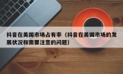 抖音在美国市场占有率（抖音在美国市场的发展状况和需要注意的问题）