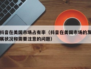 抖音在美国市场占有率（抖音在美国市场的发展状况和需要注意的问题）