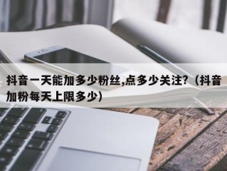 抖音一天能加多少粉丝,点多少关注?（抖音加粉每天上限多少）