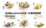 在中国youtube怎么用（中国如何使用YouTube）