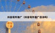 抖音境外推广（抖音境外推广违法吗）