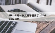 tiktok用一会儿就不管用了（tiktok没法用）
