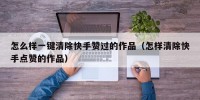 怎么样一键清除快手赞过的作品（怎样清除快手点赞的作品）