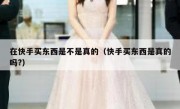 在快手买东西是不是真的（快手买东西是真的吗?）